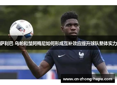 萨利巴 乌帕和楚阿梅尼如何形成互补效应提升球队整体实力