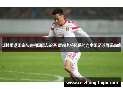 郜林重返国家队亮相国际友谊赛 展现老将风采助力中国足球再攀高峰
