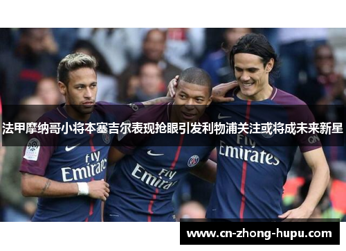 法甲摩纳哥小将本塞吉尔表现抢眼引发利物浦关注或将成未来新星