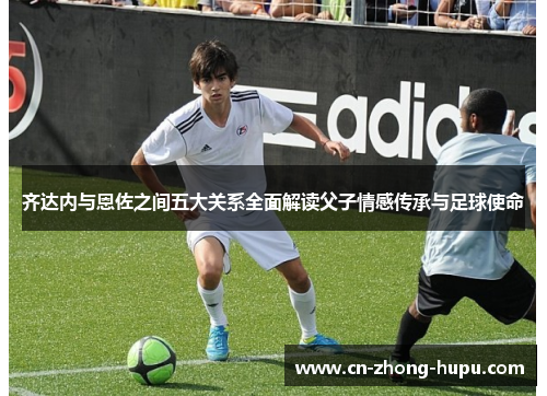 齐达内与恩佐之间五大关系全面解读父子情感传承与足球使命