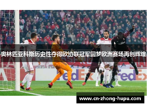 奥林匹亚科斯历史性夺得欧协联冠军圆梦欧洲赛场再创辉煌